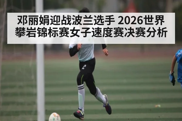 邓丽娟迎战波兰选手 2026世界攀岩锦标赛女子速度赛决赛分析