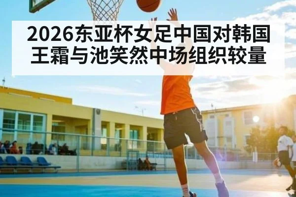 2026东亚杯女足中国对韩国王霜与池笑然中场组织较量