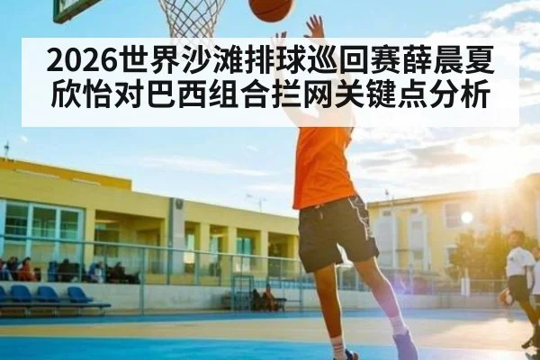 2026世界沙滩排球巡回赛薛晨夏欣怡对巴西组合拦网关键点分析（kaiyun）